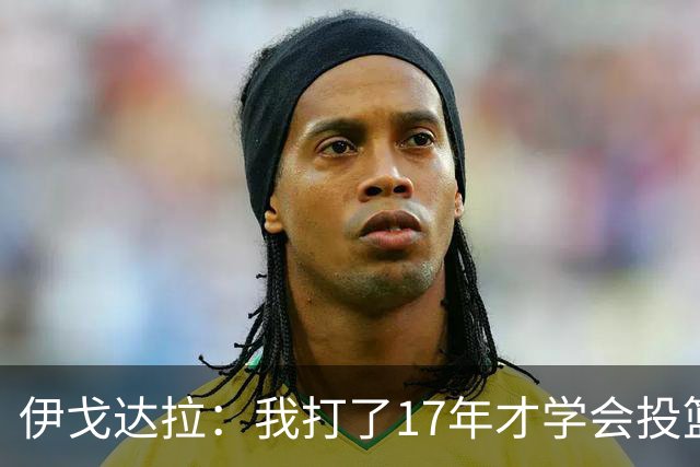 伊戈达拉：我打了17年才学会投篮 没接受过姿势训练全靠自己摸索
